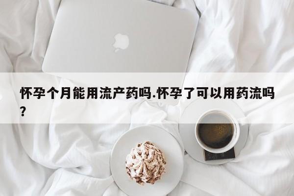 米非米索购买微信怀孕个月能用流产药吗.怀孕了可以用药流吗？