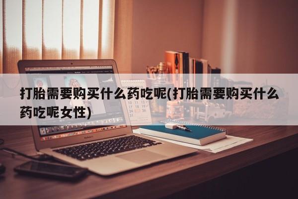 米非米索购买微信打胎需要购买什么药吃呢(打胎需要购买什么药吃呢女性)