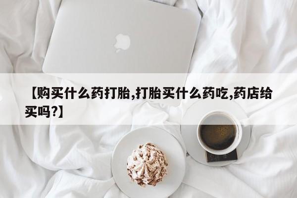 米非米索购买微信【购买什么药打胎,打胎买什么药吃,药店给买吗?】