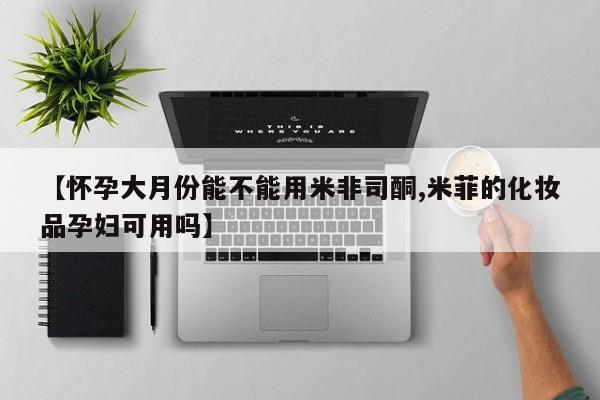 米非米索购买微信【怀孕大月份能不能用米非司酮,米菲的化妆品孕妇可用吗】