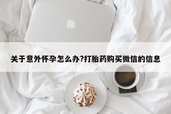 米非米索购买微信关于意外怀孕怎么办?打胎药购买微信的信息