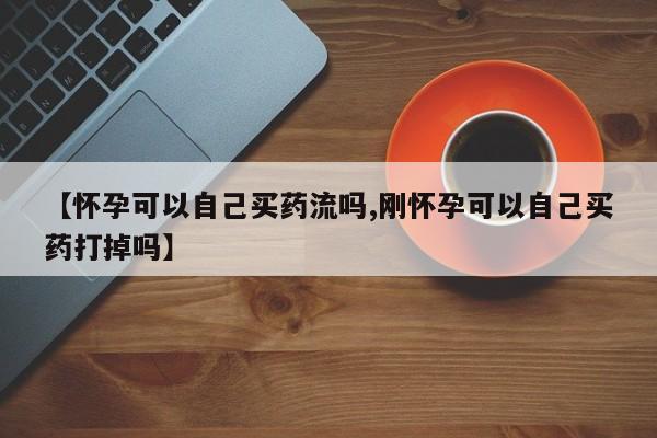 米非米索购买微信【怀孕可以自己买药流吗,刚怀孕可以自己买药打掉吗】